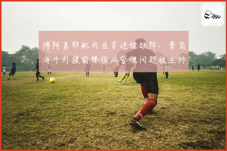 博阿基耶肌肉痉挛连续缺阵，青岛海牛外援前锋伤病管理问题被主帅批评
