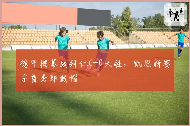 德甲揭幕战拜仁6-0大胜，凯恩新赛季首秀即戴帽