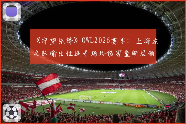 《守望先锋》OWL2026赛季：上海龙之队输出位选手场均伤害量断层领先