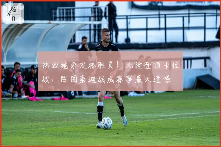 热血绝杀定格胜负！北控登顶卡位战，陈国豪避战成赛事最大遗憾