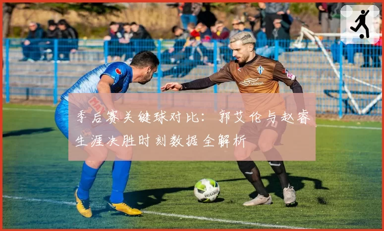 季后赛关键球对比：郭艾伦与赵睿生涯决胜时刻数据全解析