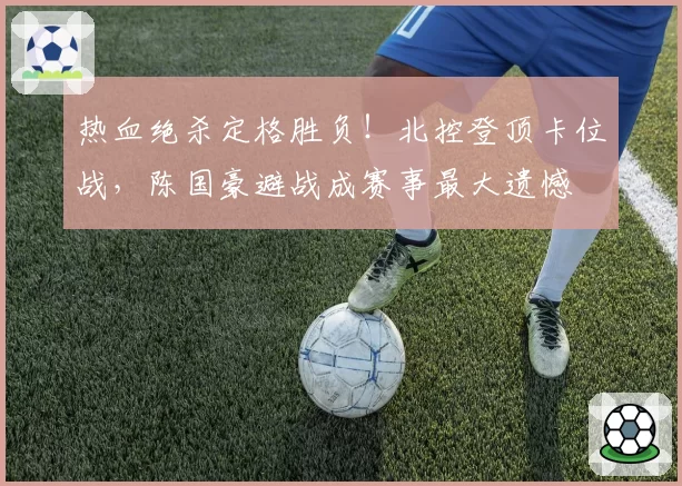 热血绝杀定格胜负！北控登顶卡位战，陈国豪避战成赛事最大遗憾