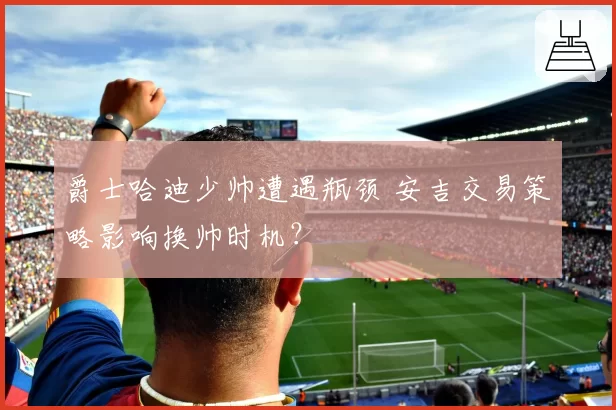 爵士哈迪少帅遭遇瓶颈 安吉交易策略影响换帅时机？