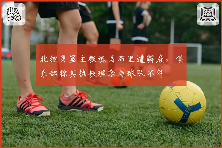 北控男篮主教练马布里遭解雇，俱乐部称其执教理念与球队不符