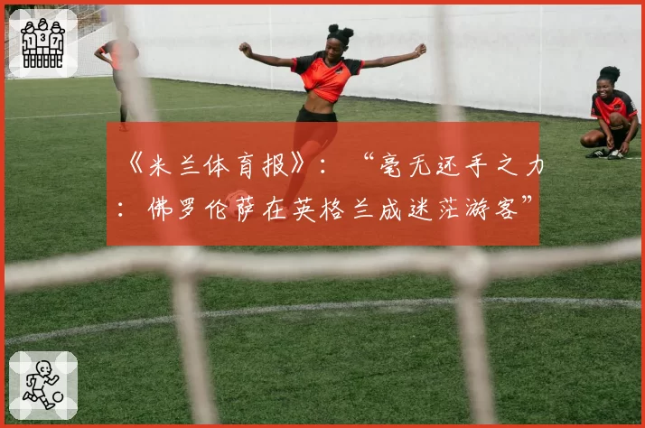 《米兰体育报》:“毫无还手之力:佛罗伦萨在英格兰成迷茫游客”