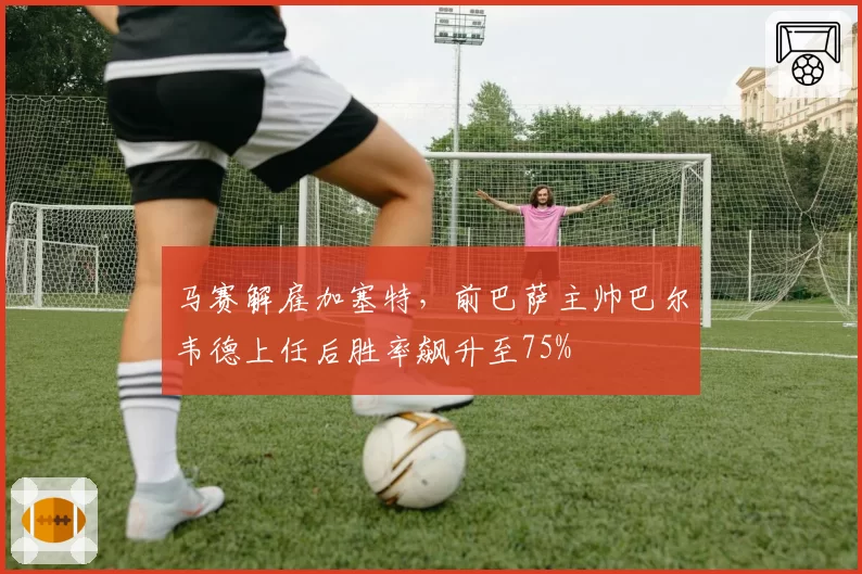 马赛解雇加塞特，前巴萨主帅巴尔韦德上任后胜率飙升至75%