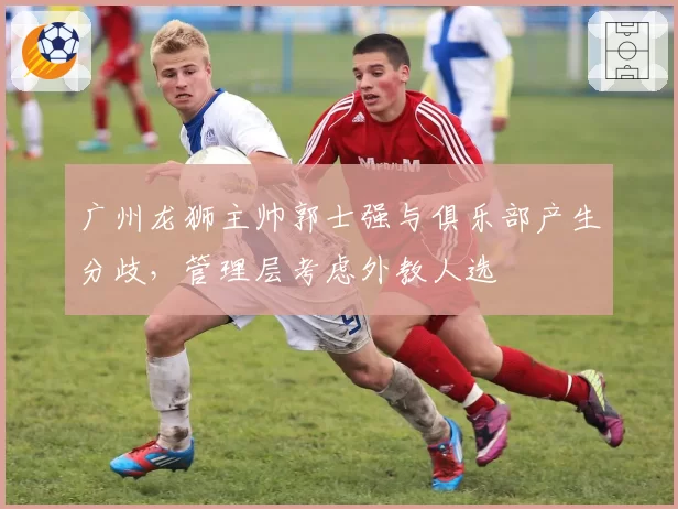 广州龙狮主帅郭士强与俱乐部产生分歧，管理层考虑外教人选