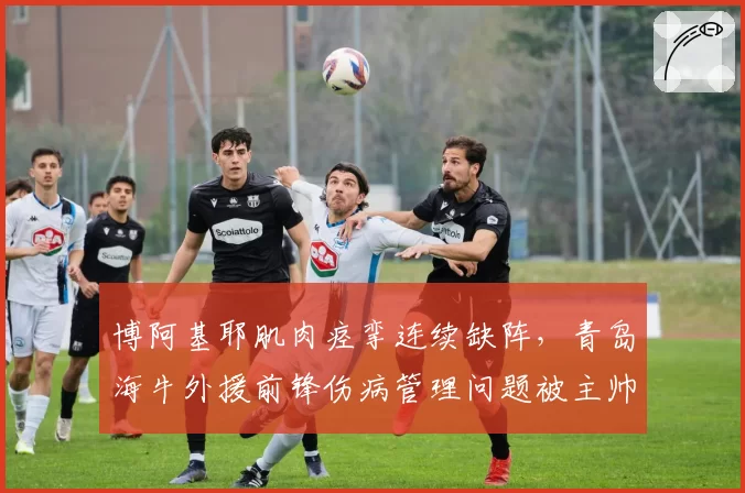 博阿基耶肌肉痉挛连续缺阵，青岛海牛外援前锋伤病管理问题被主帅批评