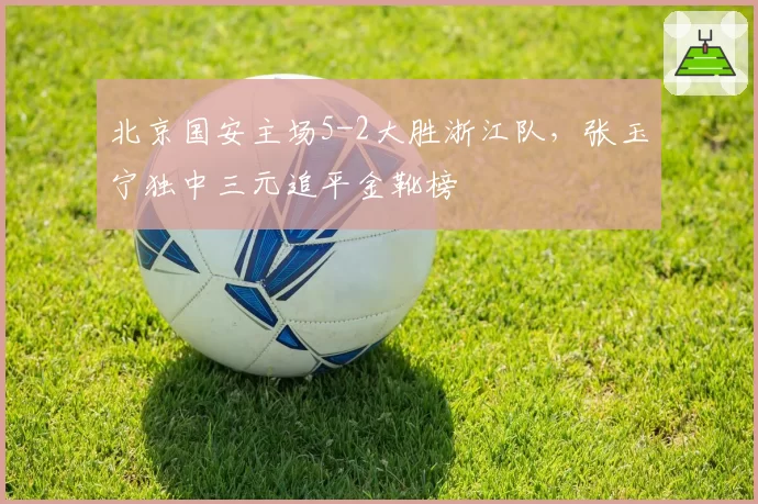 北京国安主场5-2大胜浙江队,张玉宁独中三元追平金靴榜